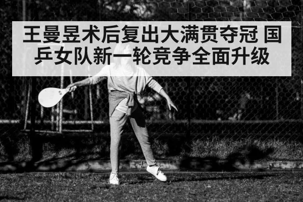 王曼昱术后复出大满贯夺冠 国乒女队新一轮竞争全面升级