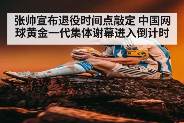 张帅宣布退役时间点敲定 中国网球黄金一代集体谢幕进入倒计时